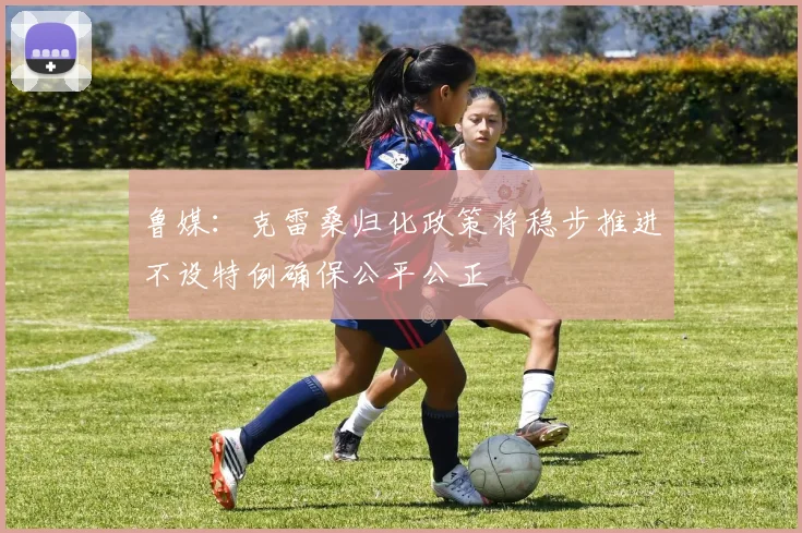 鲁媒：克雷桑归化政策将稳步推进不设特例确保公平公正