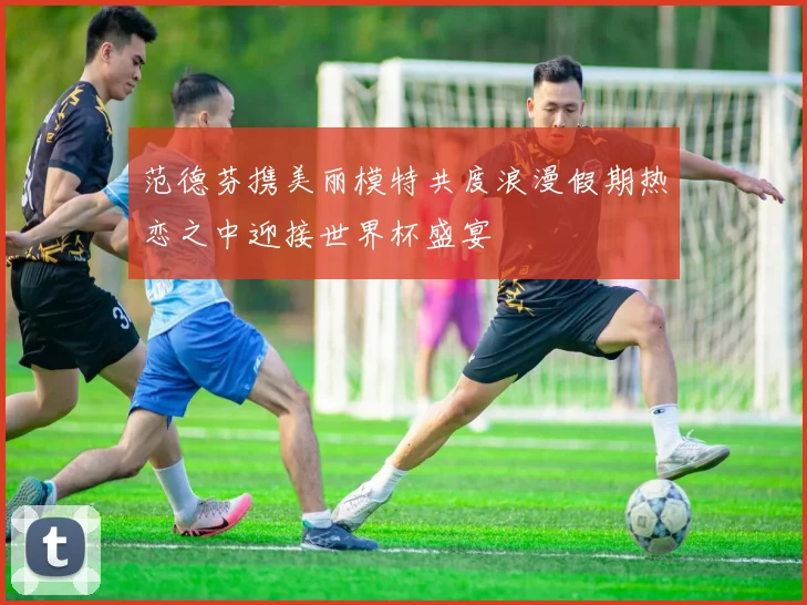 范德芬携美丽模特共度浪漫假期热恋之中迎接世界杯盛宴