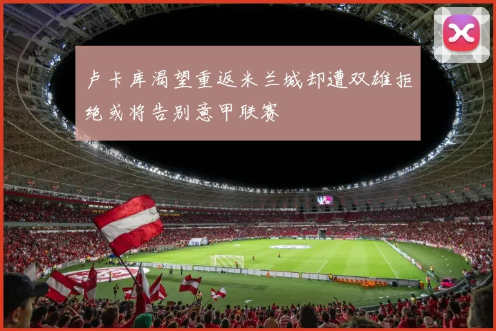 卢卡库渴望重返米兰城却遭双雄拒绝或将告别意甲联赛