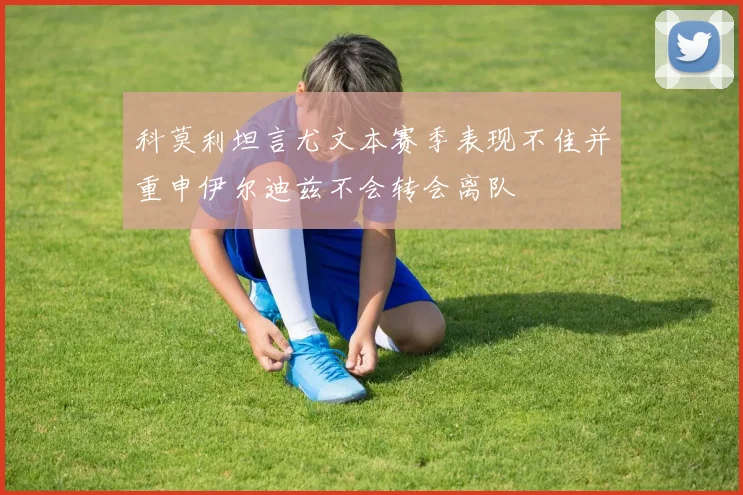 科莫利坦言尤文本赛季表现不佳并重申伊尔迪兹不会转会离队