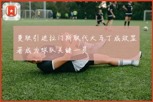曼联引进拉门斯取代大马丁成效显著成为球队关键一员