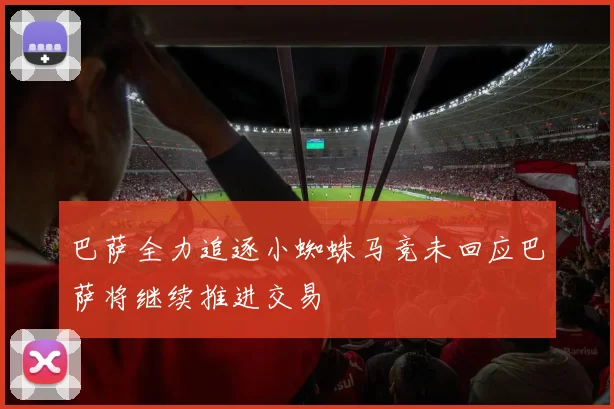 巴萨全力追逐小蜘蛛马竞未回应巴萨将继续推进交易