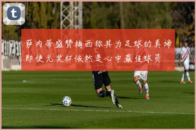 萨内蒂盛赞梅西称其为足球的真谛即使无奖杯依然是心中最佳球员