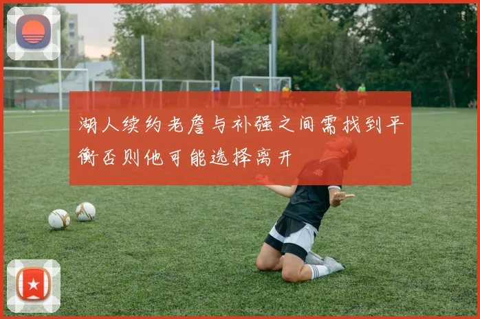 湖人续约老詹与补强之间需找到平衡否则他可能选择离开