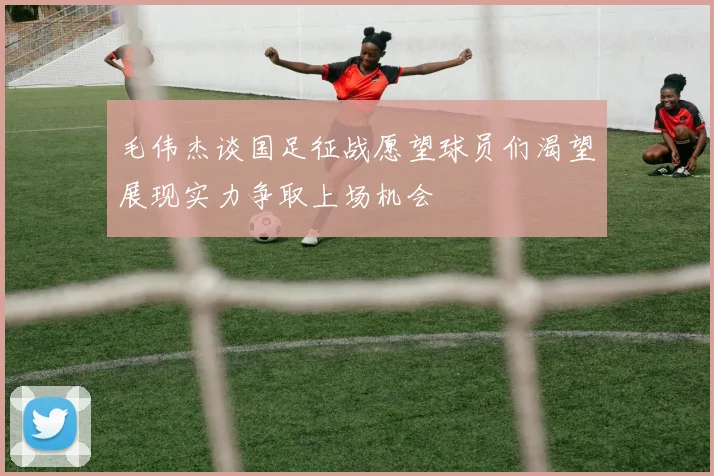 毛伟杰谈国足征战愿望球员们渴望展现实力争取上场机会