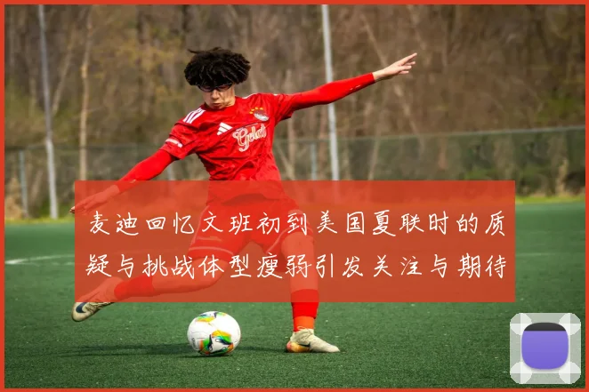麦迪回忆文班初到美国夏联时的质疑与挑战体型瘦弱引发关注与期待