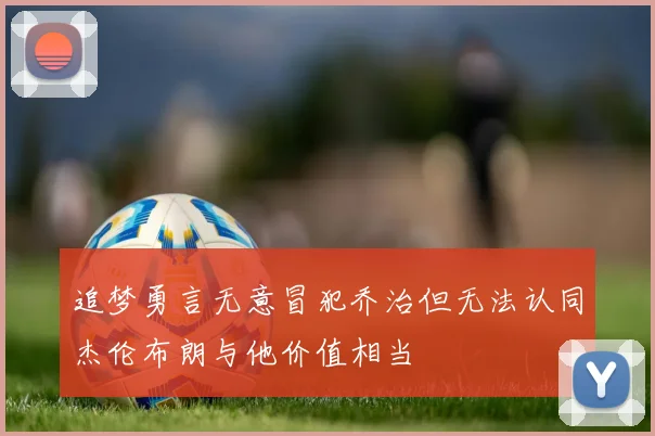 追梦勇言无意冒犯乔治但无法认同杰伦布朗与他价值相当
