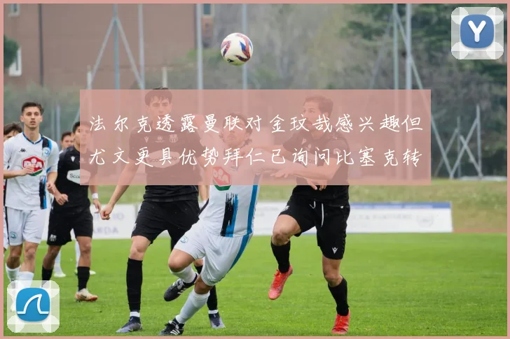 法尔克透露曼联对金玟哉感兴趣但尤文更具优势拜仁已询问比塞克转会情况