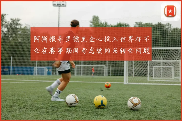 阿斯报导罗德里全心投入世界杯不会在赛事期间考虑续约或转会问题