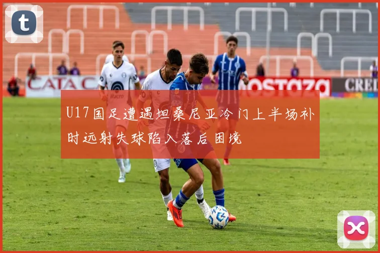 U17国足遭遇坦桑尼亚冷门上半场补时远射失球陷入落后困境