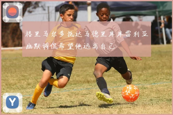 格里马尔多抵达马德里库库雷利亚幽默调侃希望他远离自己