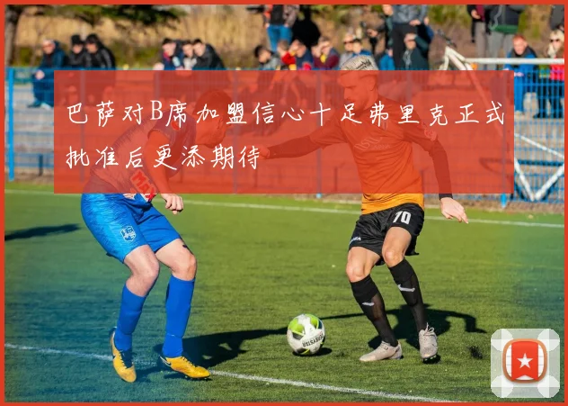 巴萨对B席加盟信心十足弗里克正式批准后更添期待