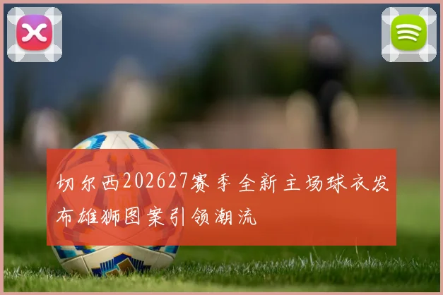 切尔西202627赛季全新主场球衣发布雄狮图案引领潮流