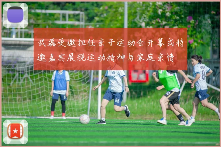 武磊受邀担任亲子运动会开幕式特邀嘉宾展现运动精神与家庭亲情