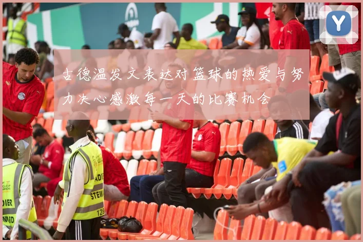 古德温发文表达对篮球的热爱与努力决心感激每一天的比赛机会