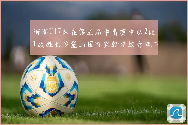 海港U17队在第五届中青赛中以2比1战胜长沙麓山国际实验学校晋级下一轮